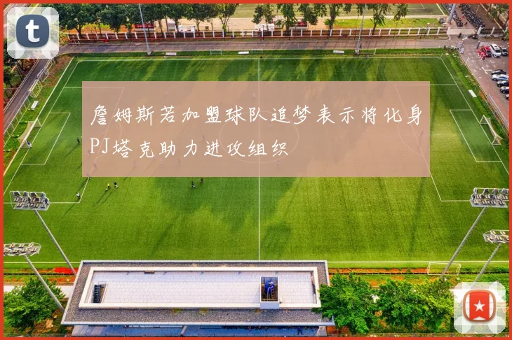 詹姆斯若加盟球队追梦表示将化身PJ塔克助力进攻组织