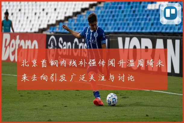 北京首钢内线补强传闻升温周琦未来去向引发广泛关注与讨论