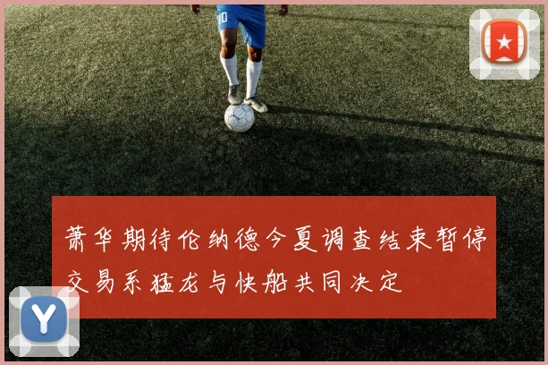 萧华期待伦纳德今夏调查结束暂停交易系猛龙与快船共同决定