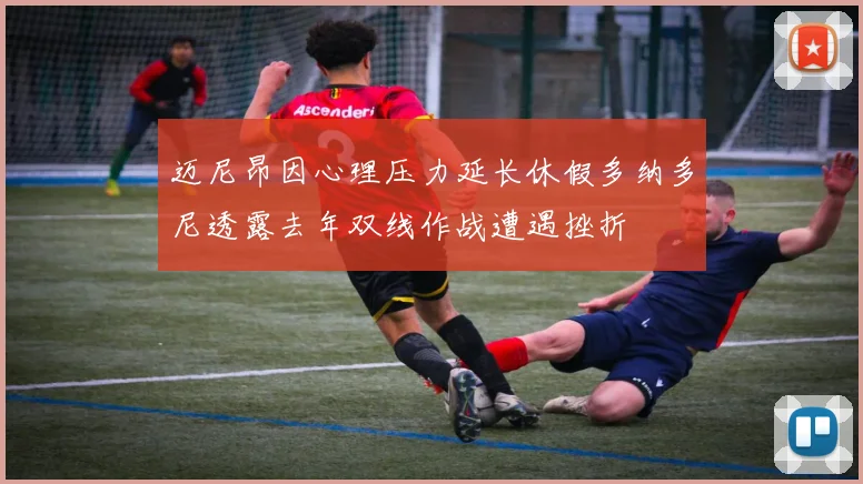 迈尼昂因心理压力延长休假多纳多尼透露去年双线作战遭遇挫折