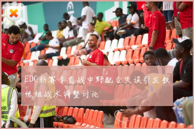 EDG新赛季首战中野配合失误引发教练组战术调整讨论