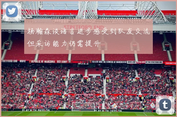 杨瀚森谈语言进步感受到队友交流但采访能力仍需提升