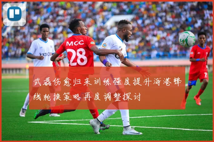 武磊伤愈归来训练强度提升海港锋线轮换策略再度调整探讨