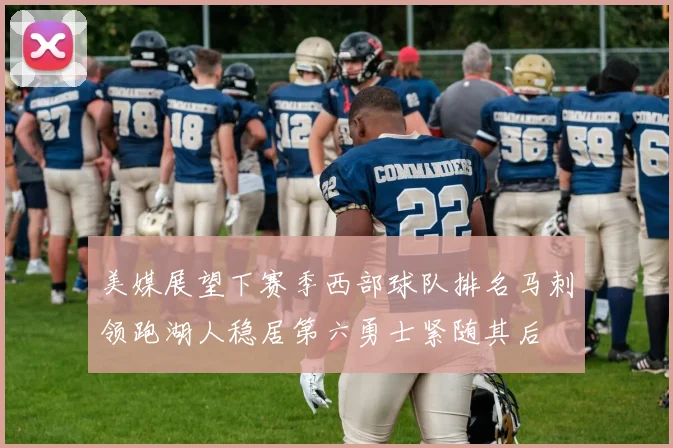 美媒展望下赛季西部球队排名马刺领跑湖人稳居第六勇士紧随其后