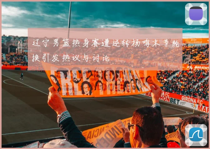 辽宁男篮热身赛遭逆转杨鸣末节轮换引发热议与讨论